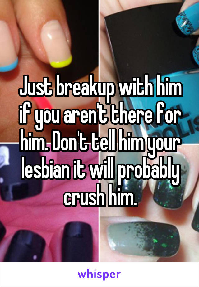 Just breakup with him if you aren't there for him. Don't tell him your lesbian it will probably crush him.