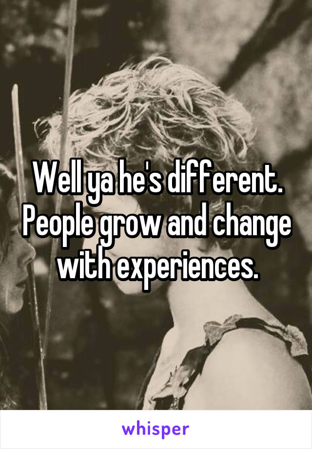 Well ya he's different. People grow and change with experiences.