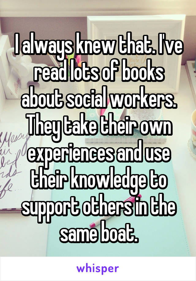 I always knew that. I've read lots of books about social workers. They take their own experiences and use their knowledge to support others in the same boat.