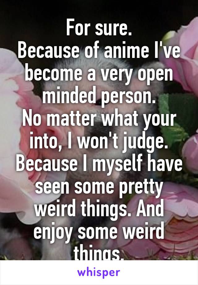 For sure.
Because of anime I've become a very open minded person.
No matter what your into, I won't judge. Because I myself have seen some pretty weird things. And enjoy some weird things.