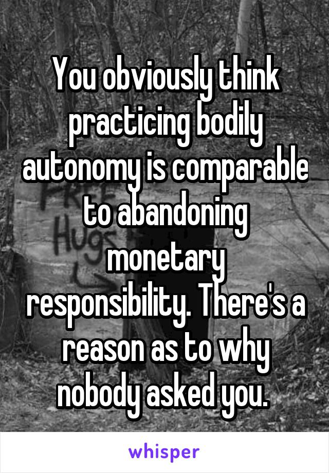 You obviously think practicing bodily autonomy is comparable to abandoning monetary responsibility. There's a reason as to why nobody asked you. 