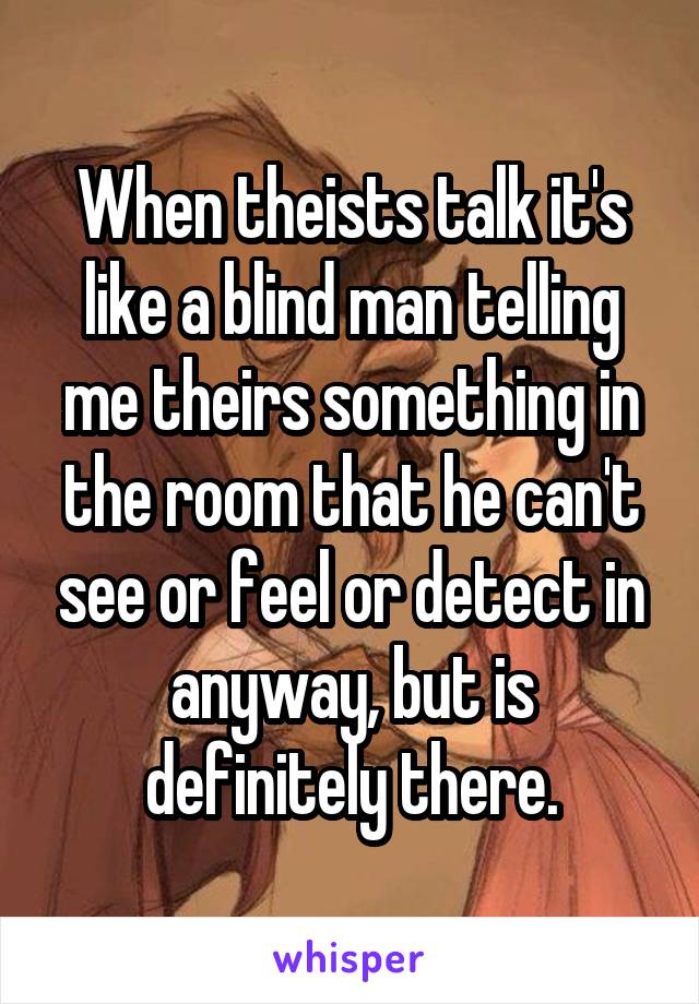 When theists talk it's like a blind man telling me theirs something in the room that he can't see or feel or detect in anyway, but is definitely there.