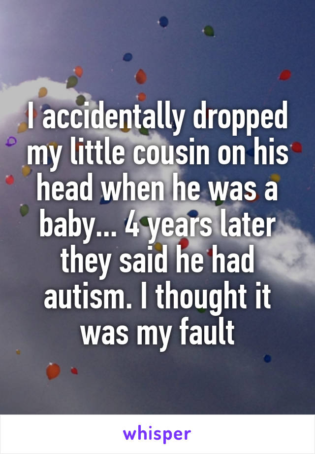 I accidentally dropped my little cousin on his head when he was a baby... 4 years later they said he had autism. I thought it was my fault