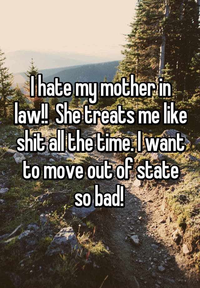 I hate my mother in law!!  She treats me like shit all the time. I want to move out of state so bad! 