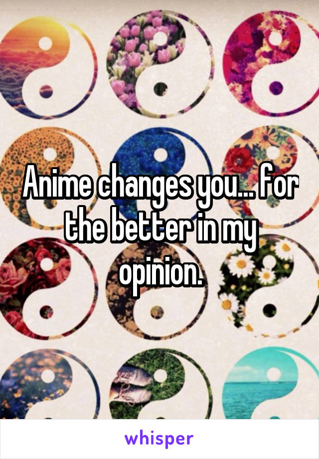 Anime changes you... for the better in my opinion.