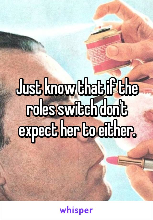Just know that if the roles switch don't expect her to either.