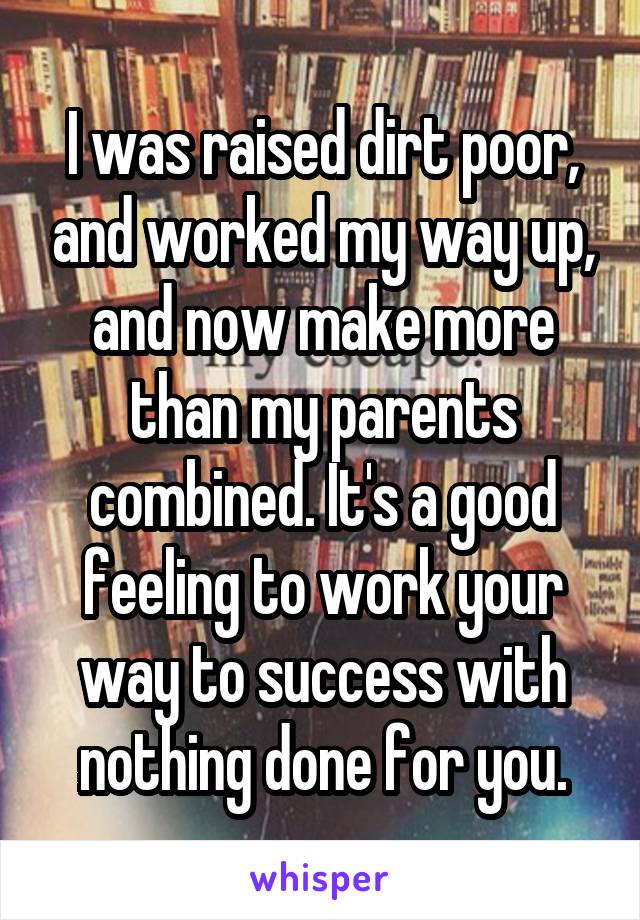 I was raised dirt poor, and worked my way up, and now make more than my parents combined. It's a good feeling to work your way to success with nothing done for you.