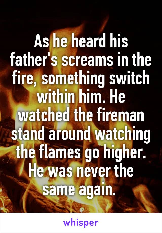 As he heard his father's screams in the fire, something switch within him. He watched the fireman stand around watching the flames go higher. He was never the same again. 