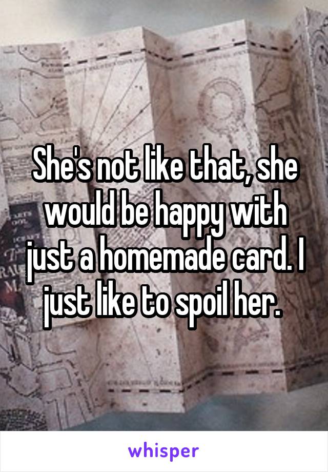 She's not like that, she would be happy with just a homemade card. I just like to spoil her. 