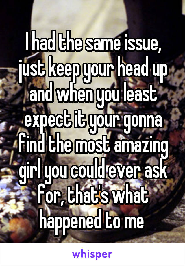 I had the same issue, just keep your head up and when you least expect it your gonna find the most amazing girl you could ever ask for, that's what happened to me 