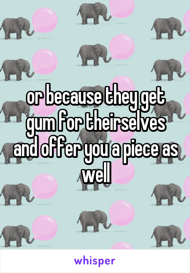 or because they get gum for theirselves and offer you a piece as well