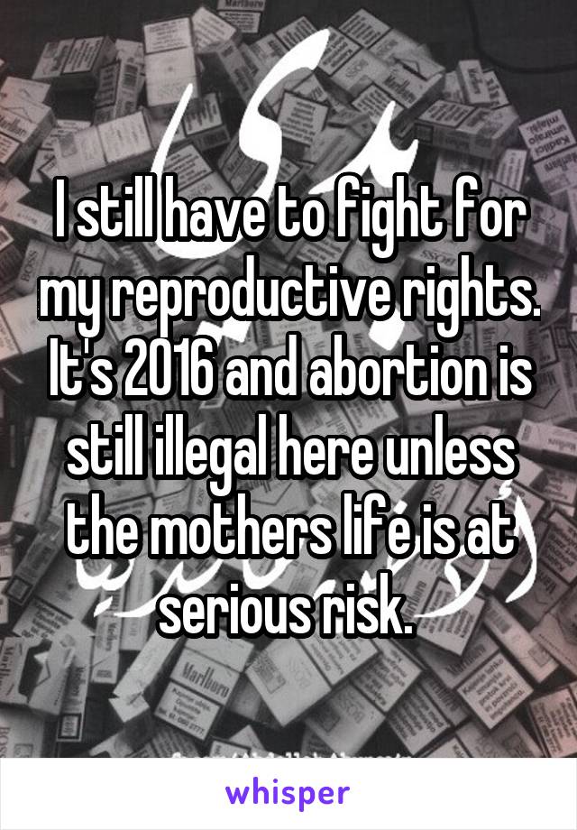 I still have to fight for my reproductive rights. It's 2016 and abortion is still illegal here unless the mothers life is at serious risk. 