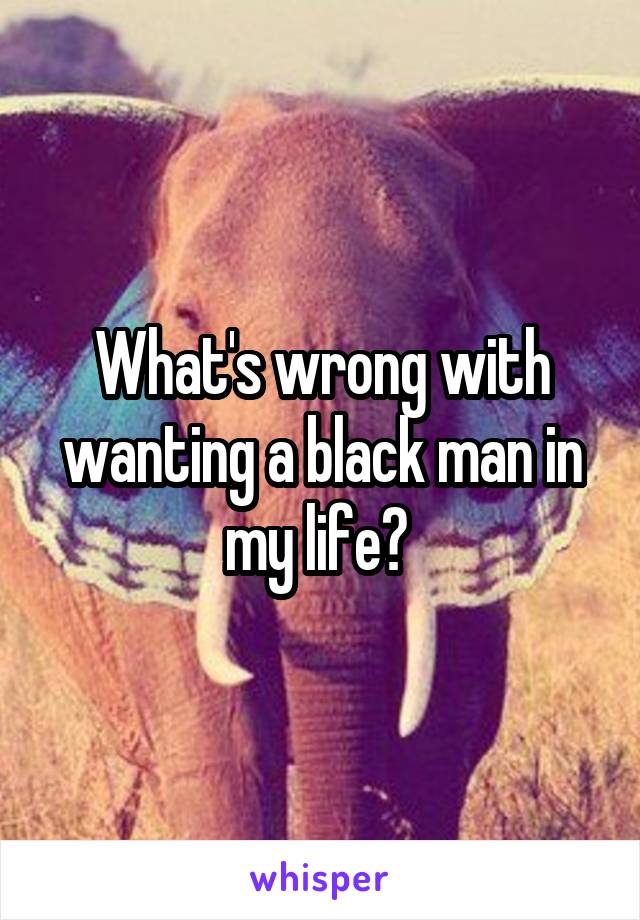 What's wrong with wanting a black man in my life? 