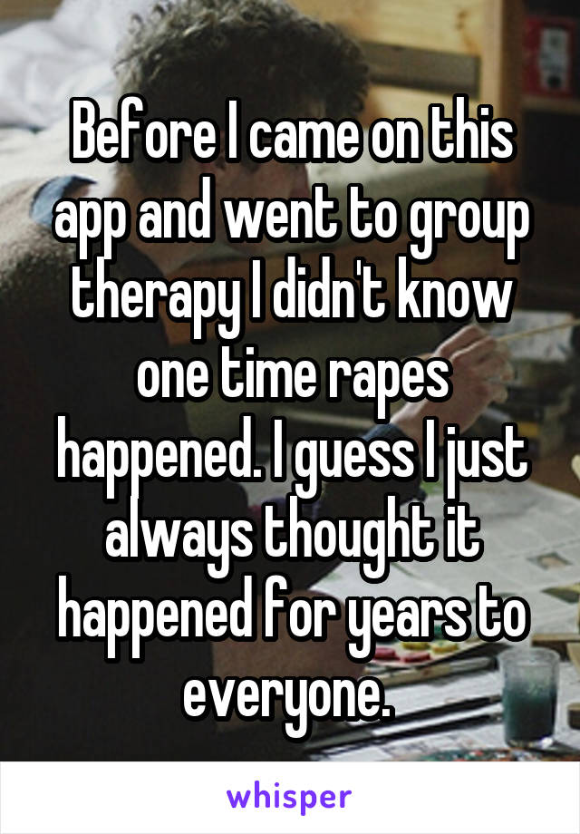 Before I came on this app and went to group therapy I didn't know one time rapes happened. I guess I just always thought it happened for years to everyone. 