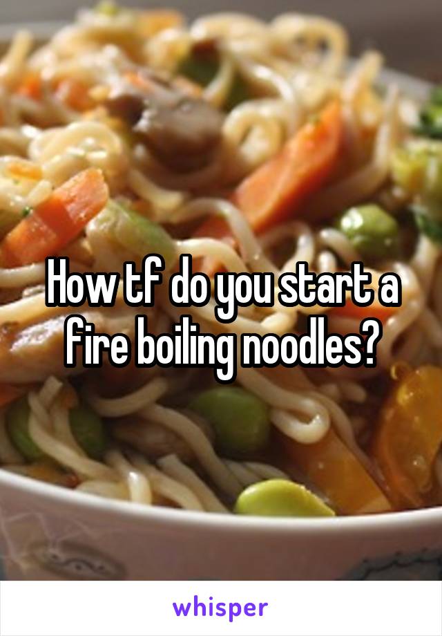 How tf do you start a fire boiling noodles?