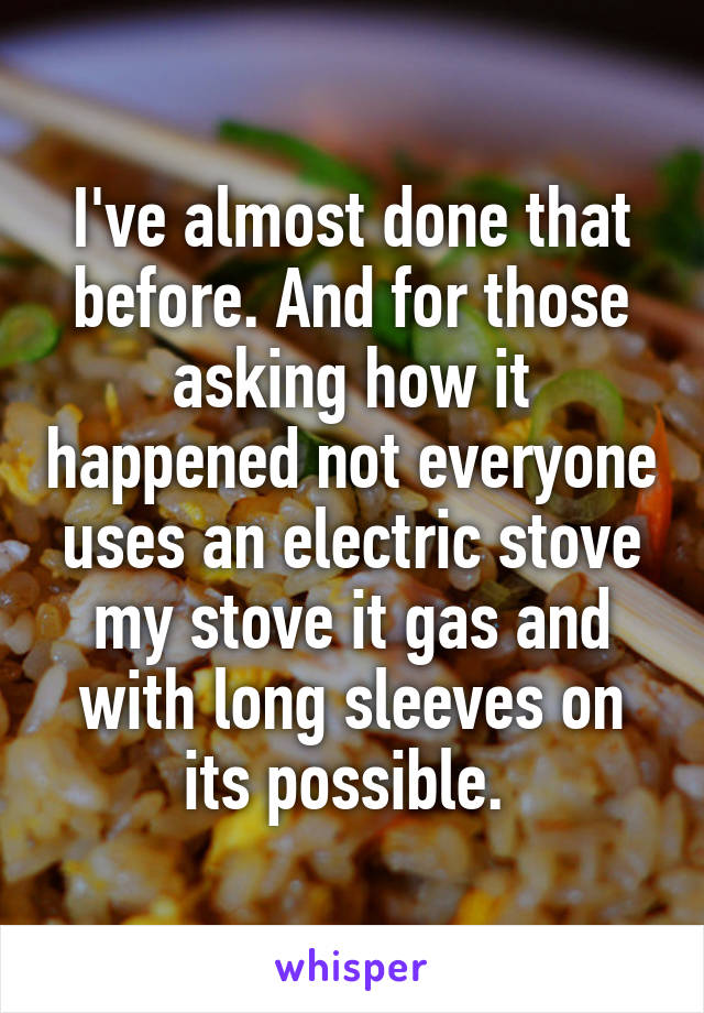 I've almost done that before. And for those asking how it happened not everyone uses an electric stove my stove it gas and with long sleeves on its possible. 