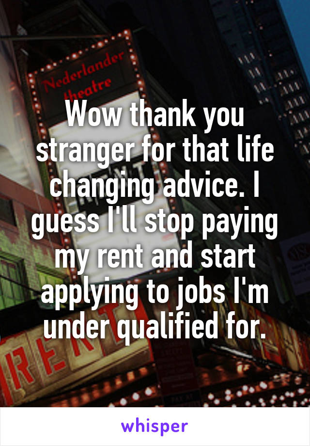 Wow thank you stranger for that life changing advice. I guess I'll stop paying my rent and start applying to jobs I'm under qualified for.