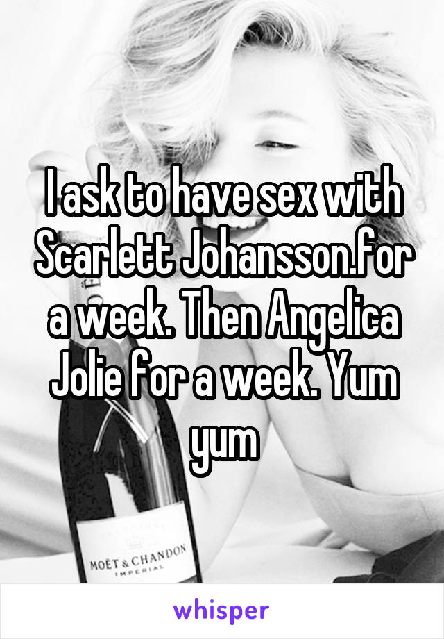 I ask to have sex with Scarlett Johansson.for a week. Then Angelica Jolie for a week. Yum yum