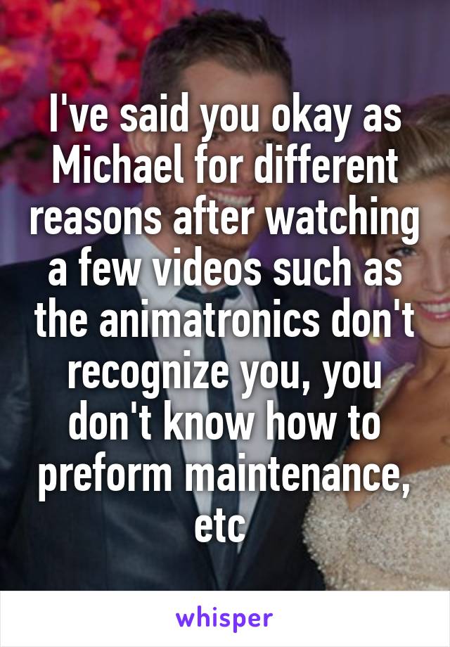 I've said you okay as Michael for different reasons after watching a few videos such as the animatronics don't recognize you, you don't know how to preform maintenance, etc 