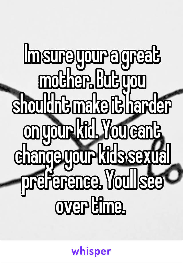Im sure your a great mother. But you shouldnt make it harder on your kid. You cant change your kids sexual preference. Youll see over time. 