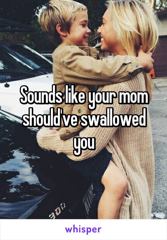 Sounds like your mom should've swallowed you