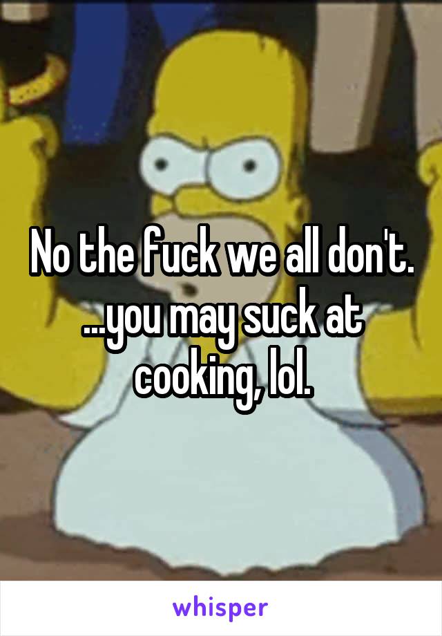 No the fuck we all don't. ...you may suck at cooking, lol.