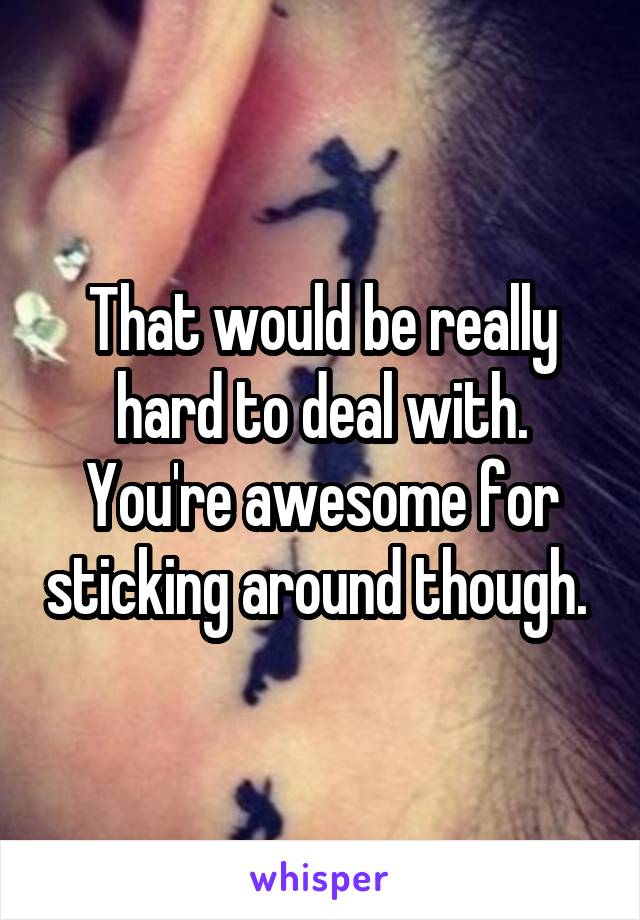 That would be really hard to deal with. You're awesome for sticking around though. 