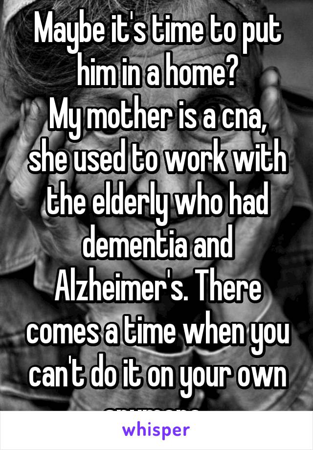 Maybe it's time to put him in a home?
My mother is a cna, she used to work with the elderly who had dementia and Alzheimer's. There comes a time when you can't do it on your own anymore. 