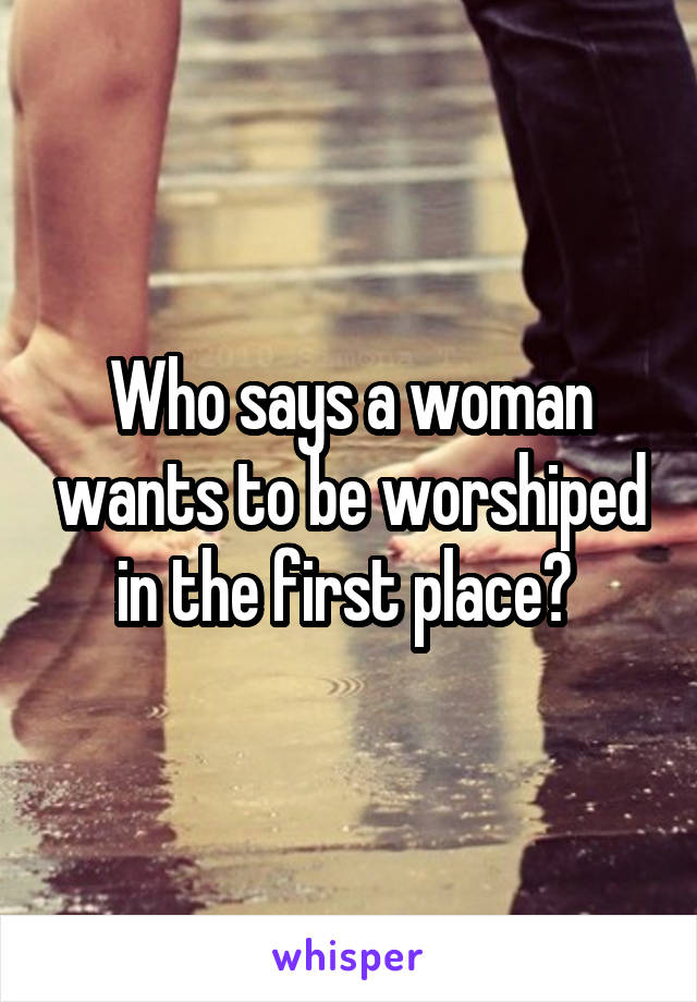 Who says a woman wants to be worshiped in the first place? 