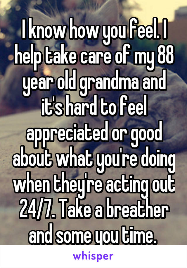 I know how you feel. I help take care of my 88 year old grandma and it's hard to feel appreciated or good about what you're doing when they're acting out 24/7. Take a breather and some you time. 