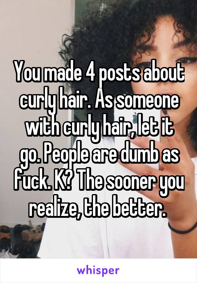 You made 4 posts about curly hair. As someone with curly hair, let it go. People are dumb as fuck. K? The sooner you realize, the better. 