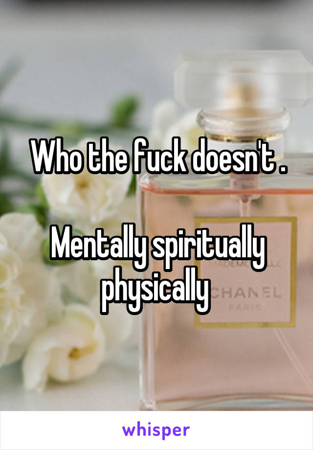 Who the fuck doesn't .

Mentally spiritually physically 