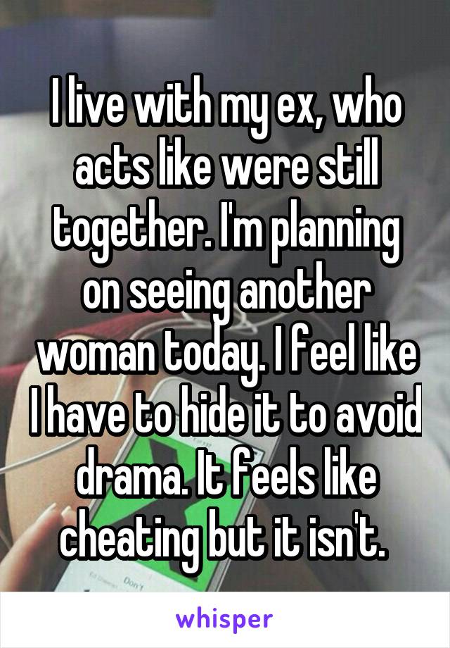I live with my ex, who acts like were still together. I'm planning on seeing another woman today. I feel like I have to hide it to avoid drama. It feels like cheating but it isn't. 