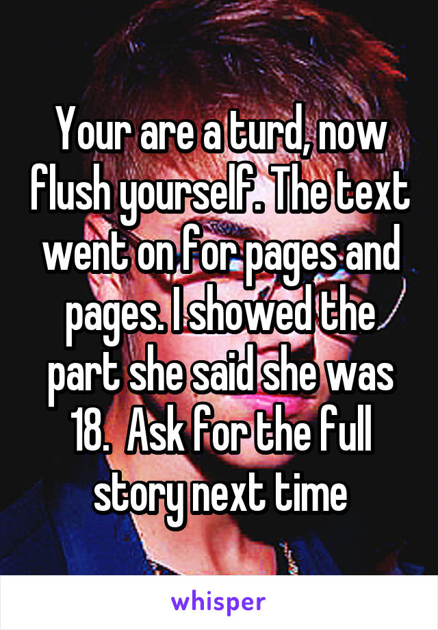 Your are a turd, now flush yourself. The text went on for pages and pages. I showed the part she said she was 18.  Ask for the full story next time