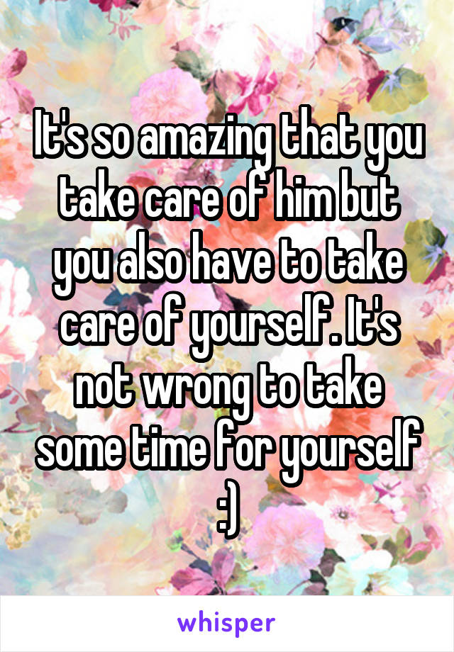 It's so amazing that you take care of him but you also have to take care of yourself. It's not wrong to take some time for yourself :)