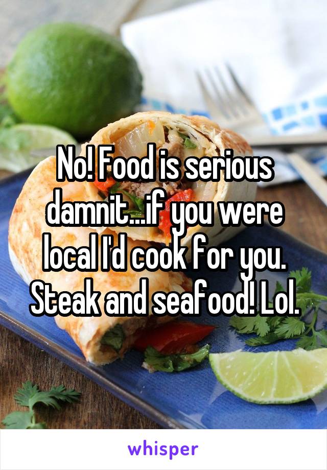 No! Food is serious damnit...if you were local I'd cook for you. Steak and seafood! Lol.