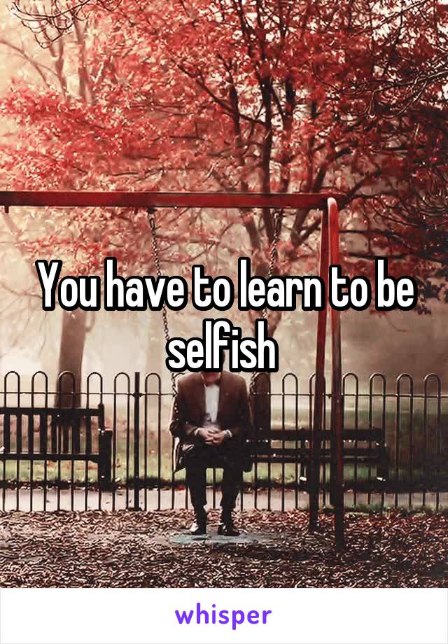 You have to learn to be selfish 