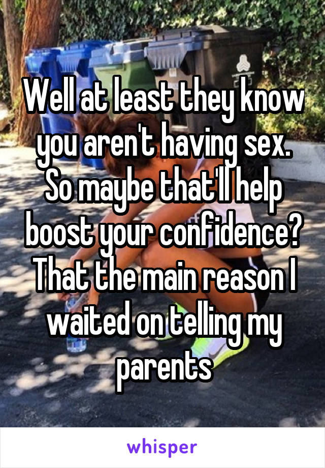 Well at least they know you aren't having sex. So maybe that'll help boost your confidence? That the main reason I waited on telling my parents