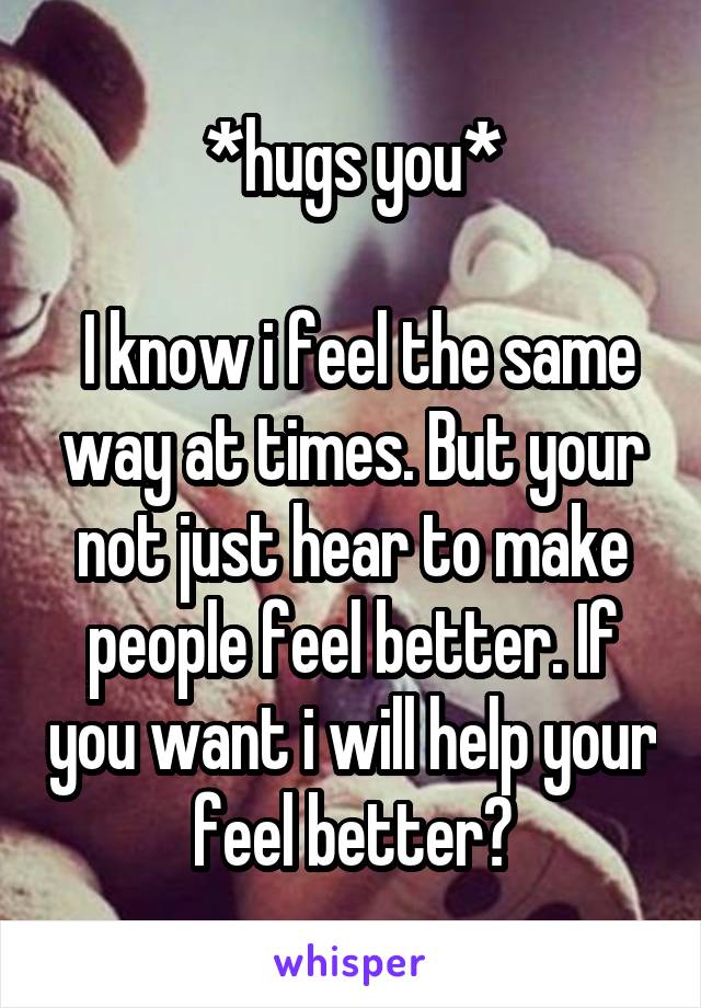 *hugs you*

 I know i feel the same way at times. But your not just hear to make people feel better. If you want i will help your feel better?