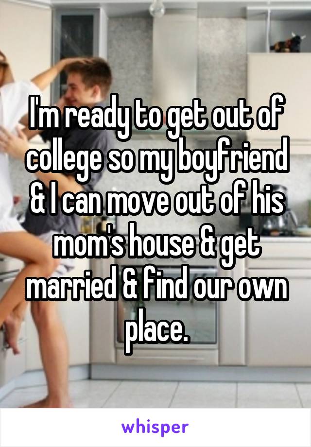 I'm ready to get out of college so my boyfriend & I can move out of his mom's house & get married & find our own place.