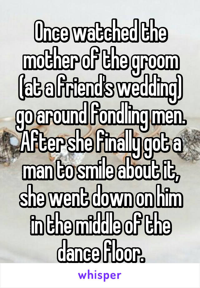 Once watched the mother of the groom (at a friend's wedding) go around fondling men. After she finally got a man to smile about it, she went down on him in the middle of the dance floor.