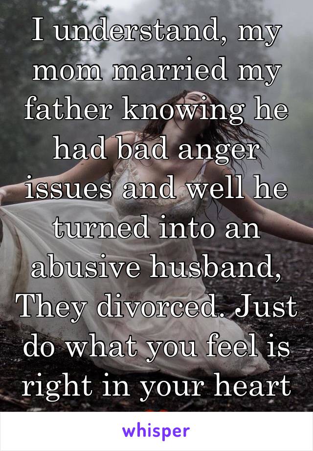 I understand, my mom married my father knowing he had bad anger issues and well he turned into an abusive husband, They divorced. Just do what you feel is right in your heart ❤️ 