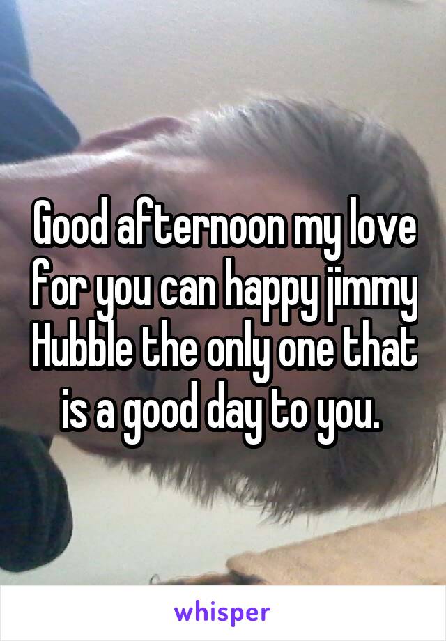 Good afternoon my love for you can happy jimmy Hubble the only one that is a good day to you. 