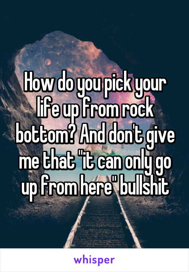 How do you pick your life up from rock bottom? And don't give me that "it can only go up from here" bullshit