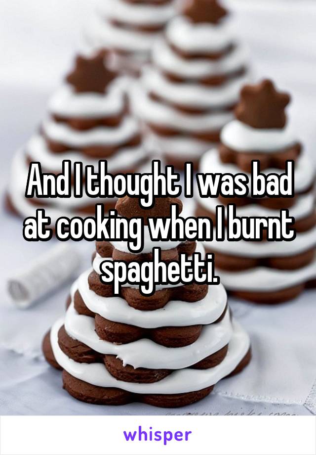 And I thought I was bad at cooking when I burnt spaghetti.