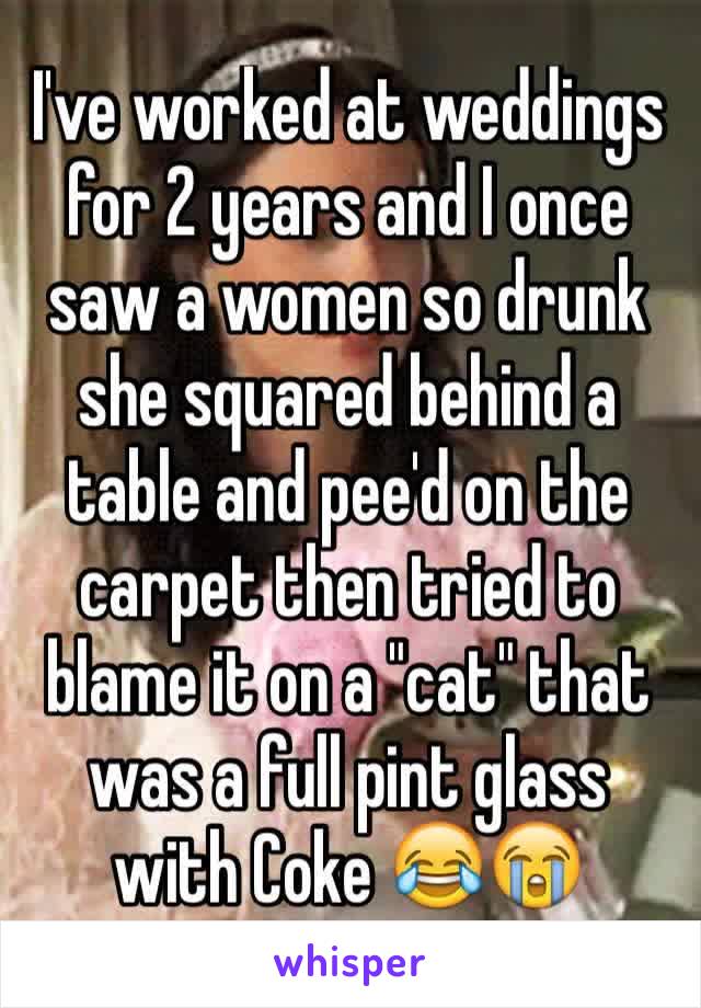 I've worked at weddings for 2 years and I once saw a women so drunk she squared behind a table and pee'd on the carpet then tried to blame it on a "cat" that was a full pint glass with Coke 😂😭