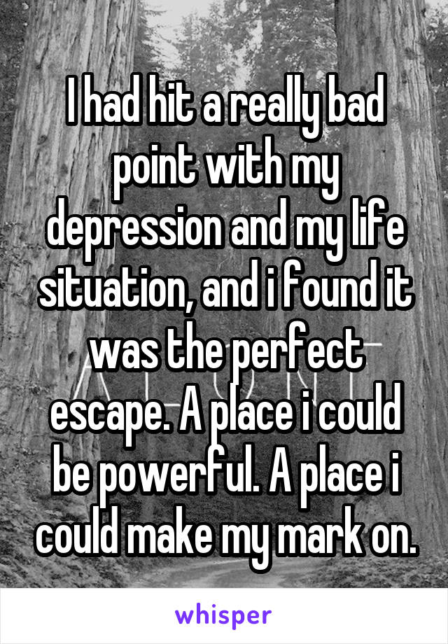 I had hit a really bad point with my depression and my life situation, and i found it was the perfect escape. A place i could be powerful. A place i could make my mark on.