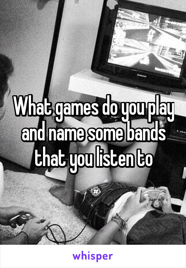 What games do you play and name some bands that you listen to