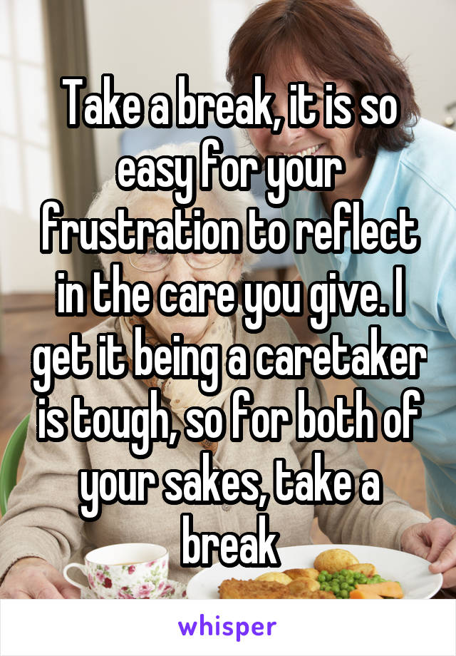 Take a break, it is so easy for your frustration to reflect in the care you give. I get it being a caretaker is tough, so for both of your sakes, take a break