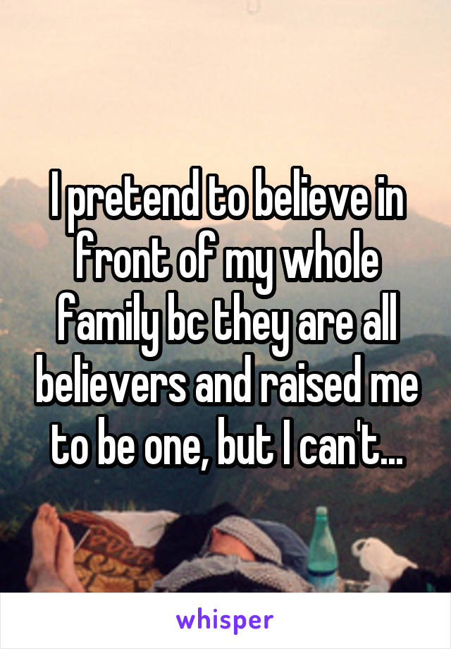 I pretend to believe in front of my whole family bc they are all believers and raised me to be one, but I can't...